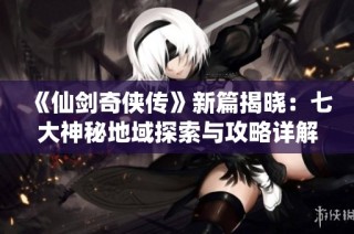 《仙剑奇侠传》新篇揭晓：七大神秘地域探索与攻略详解