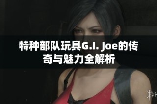 特种部队玩具G.I. Joe的传奇与魅力全解析