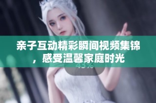 亲子互动精彩瞬间视频集锦，感受温馨家庭时光