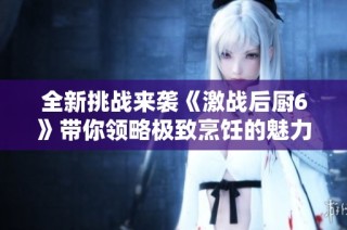 全新挑战来袭《激战后厨6》带你领略极致烹饪的魅力与激情