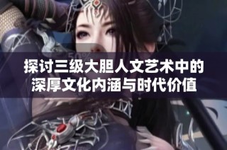 探讨三级大胆人文艺术中的深厚文化内涵与时代价值