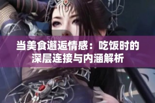 当美食邂逅情感：吃饭时的深层连接与内涵解析