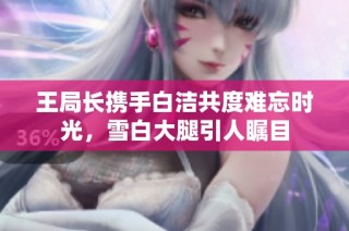 王局长携手白洁共度难忘时光，雪白大腿引人瞩目