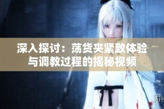 深入探讨：荡货夹紧致体验与调教过程的揭秘视频