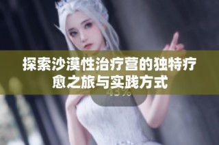 探索沙漠性治疗营的独特疗愈之旅与实践方式