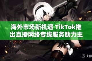 海外市场新机遇 TikTok推出直播网络专线服务助力主播发展