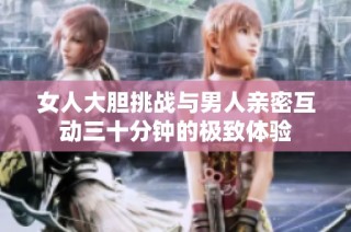 女人大胆挑战与男人亲密互动三十分钟的极致体验
