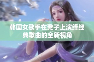 韩国女歌手在凳子上演绎经典歌曲的全新视角