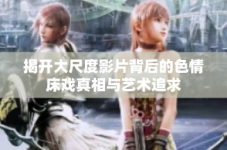揭开大尺度影片背后的色情床戏真相与艺术追求