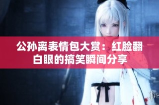 公孙离表情包大赏：红脸翻白眼的搞笑瞬间分享