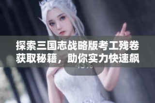 探索三国志战略版考工残卷获取秘籍，助你实力快速飙升！