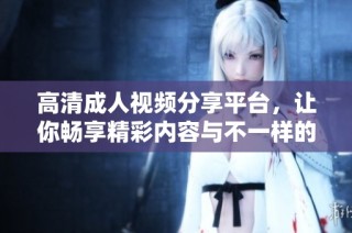 高清成人视频分享平台，让你畅享精彩内容与不一样的体验
