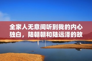 全家人无意间听到我的内心独白，陆朝朝和陆远泽的故事精彩揭晓