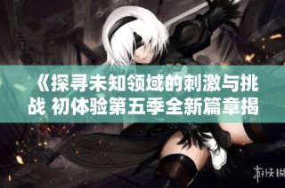 《探寻未知领域的刺激与挑战 初体验第五季全新篇章揭秘》
