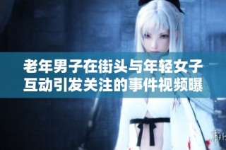 老年男子在街头与年轻女子互动引发关注的事件视频曝光
