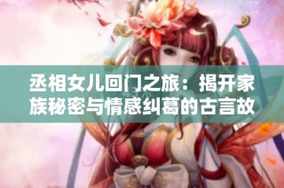 丞相女儿回门之旅：揭开家族秘密与情感纠葛的古言故事