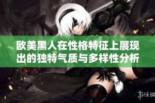 欧美黑人在性格特征上展现出的独特气质与多样性分析探讨