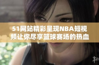 51网站精彩呈现NBA短视频让你尽享篮球赛场的热血氛围
