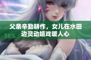 父亲辛勤耕作，女儿在水田边灵动嬉戏暖人心