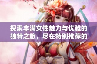探索丰满女性魅力与优雅的独特之旅，尽在特别推荐的应用中