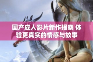 国产成人影片新作揭晓 体验更真实的情感与故事