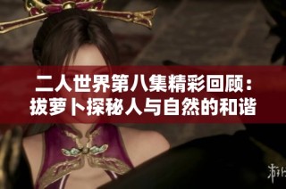 二人世界第八集精彩回顾：拔萝卜探秘人与自然的和谐共生