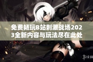 免费畅玩B站刺激战场2023全新内容与玩法尽在此处