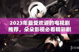 2023年最受欢迎的电视剧推荐，朵朵影视必看精彩剧集