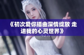 《初次爱你插曲深情绽放 走进我的心灵世界》