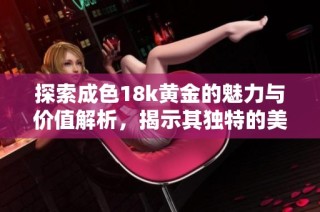 探索成色18k黄金的魅力与价值解析，揭示其独特的美学特点