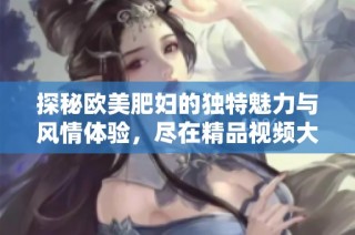 探秘欧美肥妇的独特魅力与风情体验，尽在精品视频大赏