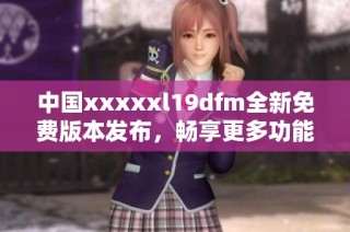 中国xxxxxl19dfm全新免费版本发布，畅享更多功能与体验
