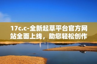 17c.c-全新起草平台官方网站全面上线，助您轻松创作高质量文稿