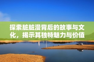 探索脏脏漫背后的故事与文化，揭示其独特魅力与价值