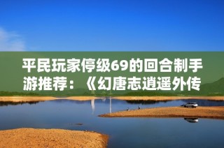 平民玩家停级69的回合制手游推荐：《幻唐志逍遥外传》有哪些精彩体验