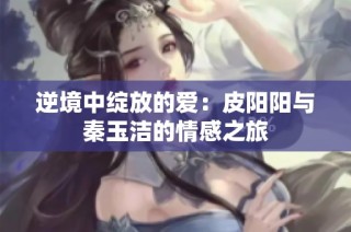 逆境中绽放的爱：皮阳阳与秦玉洁的情感之旅