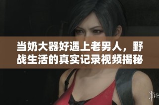 当奶大器好遇上老男人，野战生活的真实记录视频揭秘