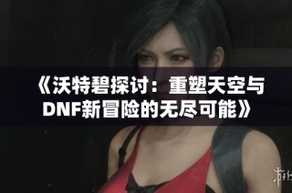 《沃特碧探讨：重塑天空与DNF新冒险的无尽可能》