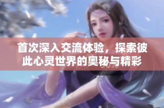 首次深入交流体验，探索彼此心灵世界的奥秘与精彩