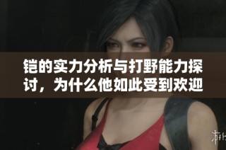 铠的实力分析与打野能力探讨，为什么他如此受到欢迎