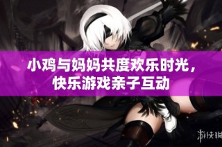 小鸡与妈妈共度欢乐时光，快乐游戏亲子互动