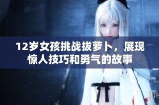 12岁女孩挑战拔萝卜，展现惊人技巧和勇气的故事