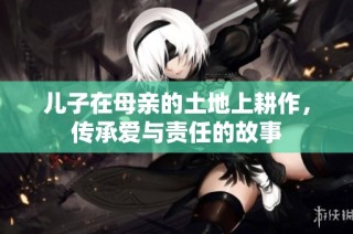 儿子在母亲的土地上耕作，传承爱与责任的故事