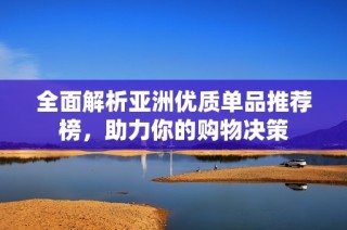 全面解析亚洲优质单品推荐榜，助力你的购物决策