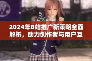 2024年B站推广新策略全面解析，助力创作者与用户互动提升