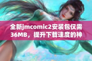 全新jmcomic2安装包仅需36MB，提升下载速度的神器推荐
