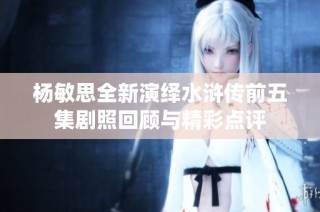 杨敏思全新演绎水浒传前五集剧照回顾与精彩点评
