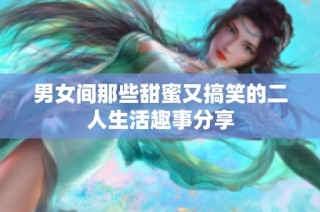 男女间那些甜蜜又搞笑的二人生活趣事分享