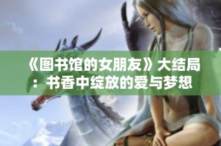 《图书馆的女朋友》大结局：书香中绽放的爱与梦想