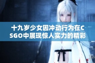 十九岁少女因冲动行为在CSGO中展现惊人实力的精彩瞬间可观看